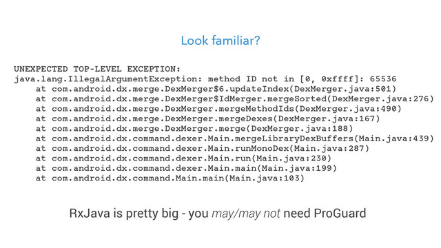 Look familiar?
UNEXPECTED TOP-LEVEL EXCEPTION:
java.lang.IllegalArgumentException: method ID not in [0, 0xffff]: 65536
at com.android.dx.merge.DexMerger$6.updateIndex(DexMerger.java:501)
at com.android.dx.merge.DexMerger$IdMerger.mergeSorted(DexMerger.java:276)
at com.android.dx.merge.DexMerger.mergeMethodIds(DexMerger.java:490)
at com.android.dx.merge.DexMerger.mergeDexes(DexMerger.java:167)
at com.android.dx.merge.DexMerger.merge(DexMerger.java:188)
at com.android.dx.command.dexer.Main.mergeLibraryDexBuffers(Main.java:439)
at com.android.dx.command.dexer.Main.runMonoDex(Main.java:287)
at com.android.dx.command.dexer.Main.run(Main.java:230)
at com.android.dx.command.dexer.Main.main(Main.java:199)
at com.android.dx.command.Main.main(Main.java:103)
RxJava is pretty big - you may/may not need ProGuard
