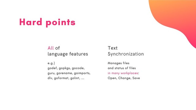 Hard points
All of
language features
e.g.)
godef, gopkgs, gocode,
guru, gorename, goimports,
dlv, goformat, golint, ...
Text
Synchronization
Manages files
and status of files
in many workplaces:
Open, Change, Save
