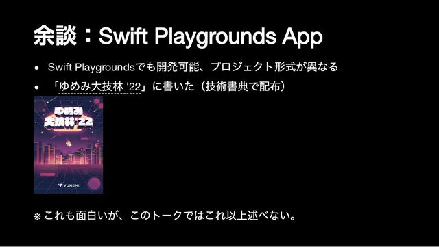 余談：
Swift Playgrounds App
Swift Playgrounds
でも開発可能、プロジェクト形式が異なる
「ゆめみ大技林 '22
」に書いた（技術書典で配布）
※
これも面白いが、このトークではこれ以上述べない。
