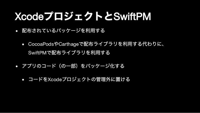 Xcode
プロジェクトと
SwiftPM
配布されているパッケージを利用する
CocoaPods
やCarthage
で配布ライブラリを利用する代わりに、

SwiftPM
で配布ライブラリを利用する
アプリのコード（の一部）をパッケージ化する
コードをXcode
プロジェクトの管理外に置ける
