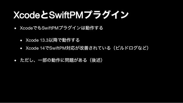 Xcode
と
SwiftPM
プラグイン
Xcode
でもSwiftPM
プラグインは動作する
Xcode 13.3
以降で動作する
Xcode 14
でSwiftPM
対応が改善されている（ビルドログなど）
ただし、一部の動作に問題がある（後述）
