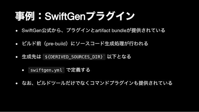 事例：
SwiftGen
プラグイン
SwiftGen
公式から、プラグインとartifact bundle
が提供されている
ビルド前（pre-build
）にソースコード生成処理が行われる
生成先は ${DERIVED_SOURCES_DIR}
以下となる
swiftgen.yml
で定義する
なお、ビルドツールだけでなくコマンドプラグインも提供されている
` `
` `
