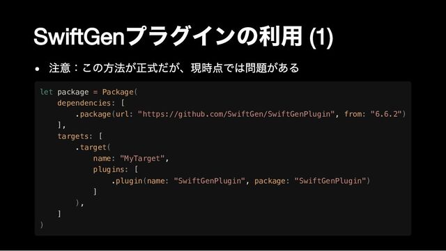 SwiftGen
プラグインの利用
(1)
注意：この方法が正式だが、現時点では問題がある
let package = Package(

dependencies: [

.package(url: "https://github.com/SwiftGen/SwiftGenPlugin", from: "6.6.2")

],

targets: [

.target(

name: "MyTarget",

plugins: [

.plugin(name: "SwiftGenPlugin", package: "SwiftGenPlugin")

]

),

]

)
