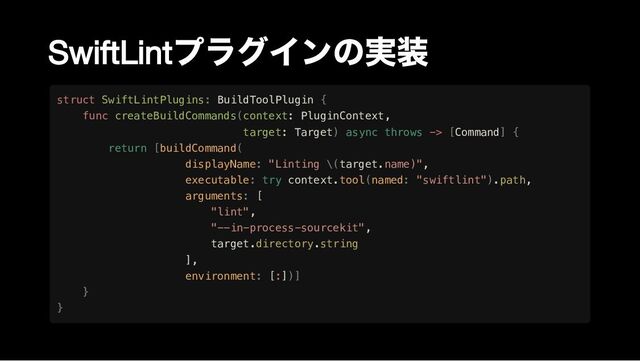 SwiftLint
プラグインの実装
struct SwiftLintPlugins: BuildToolPlugin {

func createBuildCommands(context: PluginContext,

target: Target) async throws -> [Command] {

return [buildCommand(

displayName: "Linting \(target.name)",

executable: try context.tool(named: "swiftlint").path,

arguments: [

"lint",

"--in-process-sourcekit",
target.directory.string

],

environment: [:])]

}

}
