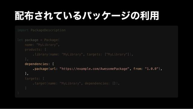 配布されているパッケージの利用












dependencies: [

.package(url: "https://example.com/AwesomePackage", from: "1.0.0"),

],







import PackageDescription
let package = Package(
name: "MyLibrary",
products: [
.library(name: "MyLibrary", targets: ["MyLibrary"]),
],
targets: [
.target(name: "MyLibrary", dependencies: []),
]
)
