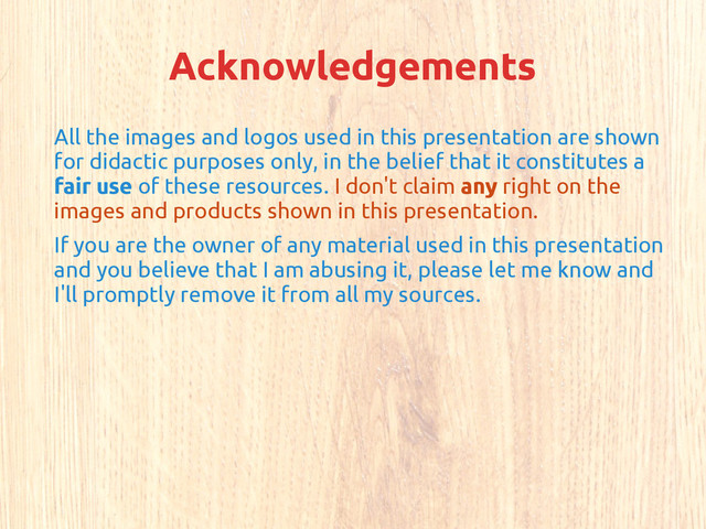 Acknowledgements
All the images and logos used in this presentation are shown
for didactic purposes only, in the belief that it constitutes a
fair use of these resources. I don't claim any right on the
images and products shown in this presentation.
If you are the owner of any material used in this presentation
and you believe that I am abusing it, please let me know and
I'll promptly remove it from all my sources.
