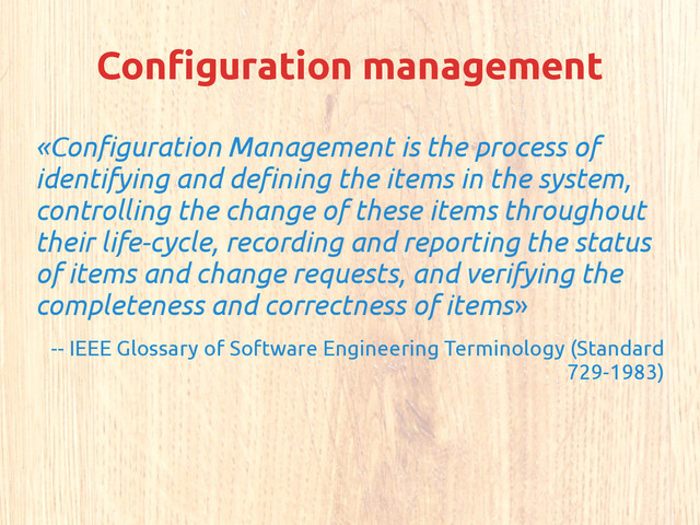 Configuration management
«Configuration Management is the process of
identifying and defining the items in the system,
controlling the change of these items throughout
their life-cycle, recording and reporting the status
of items and change requests, and verifying the
completeness and correctness of items»
-- IEEE Glossary of Software Engineering Terminology (Standard
729-1983)
