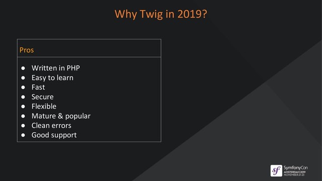 Why Twig in 2019?
Pros
● Written in PHP
● Easy to learn
● Fast
● Secure
● Flexible
● Mature & popular
● Clean errors
● Good support
