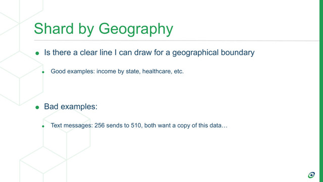 Shard by Geography
• Is there a clear line I can draw for a geographical boundary
• Good examples: income by state, healthcare, etc.
• Bad examples:
• Text messages: 256 sends to 510, both want a copy of this data…
