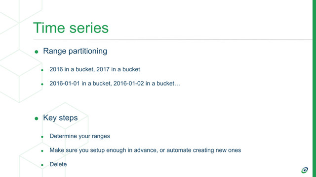 Time series
• Range partitioning
• 2016 in a bucket, 2017 in a bucket
• 2016-01-01 in a bucket, 2016-01-02 in a bucket…
• Key steps
• Determine your ranges
• Make sure you setup enough in advance, or automate creating new ones
• Delete
