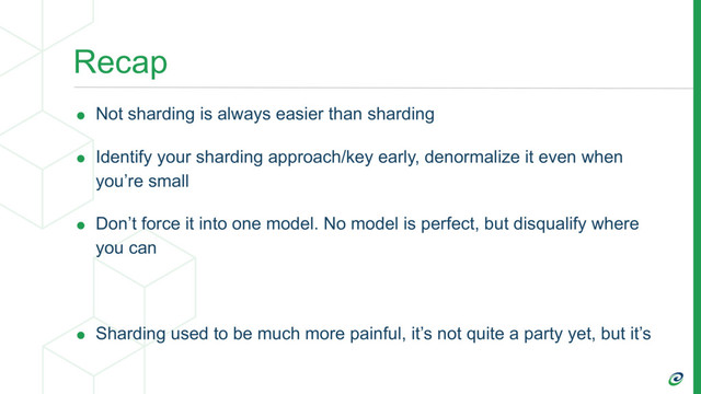 Recap
• Not sharding is always easier than sharding
• Identify your sharding approach/key early, denormalize it even when
you’re small
• Don’t force it into one model. No model is perfect, but disqualify where
you can
• Sharding used to be much more painful, it’s not quite a party yet, but it’s
