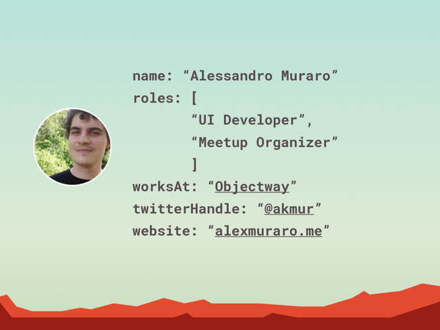 name: “Alessandro Muraro”
roles: [
“UI Developer”,
“Meetup Organizer”
]
worksAt: “Objectway”
twitterHandle: “@akmur”
website: “alexmuraro.me”

