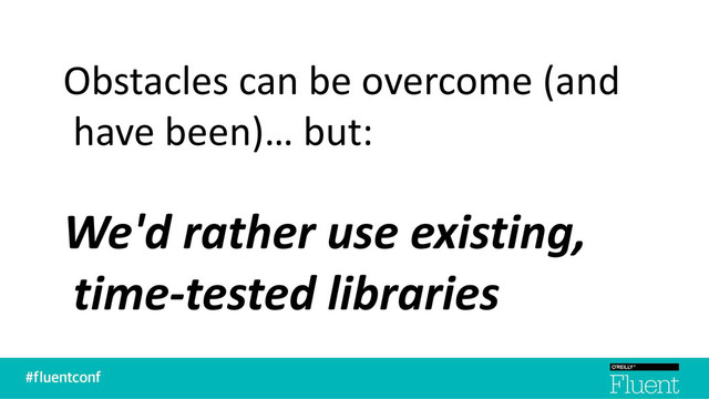 Obstacles can be overcome (and
have been)… but:
We'd rather use existing,
time-tested libraries
