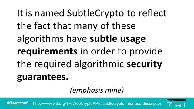 It is named SubtleCrypto to reflect
the fact that many of these
algorithms have subtle usage
requirements in order to provide
the required algorithmic security
guarantees.
(emphasis mine)
http://www.w3.org/TR/WebCryptoAPI/#subtlecrypto-interface-description
