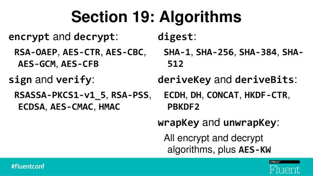 Section 19: Algorithms
encrypt and decrypt:
RSA-OAEP, AES-CTR, AES-CBC,
AES-GCM, AES-CFB
sign and verify:
RSASSA-PKCS1-v1_5, RSA-PSS,
ECDSA, AES-CMAC, HMAC
digest:
SHA-1, SHA-256, SHA-384, SHA-
512
deriveKey and deriveBits:
ECDH, DH, CONCAT, HKDF-CTR,
PBKDF2
wrapKey and unwrapKey:
All encrypt and decrypt
algorithms, plus AES-KW
