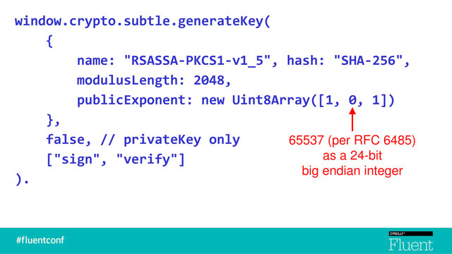 window.crypto.subtle.generateKey(
{
name: "RSASSA-PKCS1-v1_5", hash: "SHA-256",
modulusLength: 2048,
publicExponent: new Uint8Array([1, 0, 1])
},
false, // privateKey only
["sign", "verify"]
).
65537 (per RFC 6485)
as a 24-bit
big endian integer
