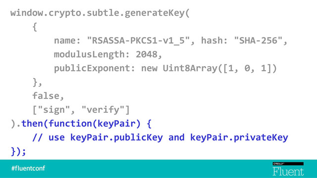window.crypto.subtle.generateKey(
{
name: "RSASSA-PKCS1-v1_5", hash: "SHA-256",
modulusLength: 2048,
publicExponent: new Uint8Array([1, 0, 1])
},
false,
["sign", "verify"]
).then(function(keyPair) {
// use keyPair.publicKey and keyPair.privateKey
});
