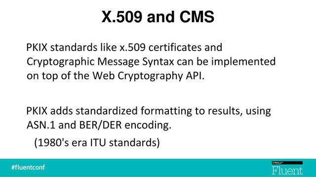 X.509 and CMS
PKIX standards like x.509 certificates and
Cryptographic Message Syntax can be implemented
on top of the Web Cryptography API.
PKIX adds standardized formatting to results, using
ASN.1 and BER/DER encoding.
(1980's era ITU standards)
