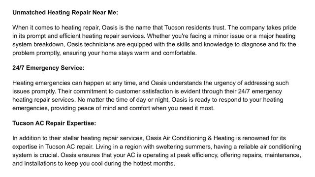 Unmatched Heating Repair Near Me:
When it comes to heating repair, Oasis is the name that Tucson residents trust. The company takes pride
in its prompt and efficient heating repair services. Whether you're facing a minor issue or a major heating
system breakdown, Oasis technicians are equipped with the skills and knowledge to diagnose and fix the
problem promptly, ensuring your home stays warm and comfortable.
24/7 Emergency Service:
Heating emergencies can happen at any time, and Oasis understands the urgency of addressing such
issues promptly. Their commitment to customer satisfaction is evident through their 24/7 emergency
heating repair services. No matter the time of day or night, Oasis is ready to respond to your heating
emergencies, providing peace of mind and comfort when you need it most.
Tucson AC Repair Expertise:
In addition to their stellar heating repair services, Oasis Air Conditioning & Heating is renowned for its
expertise in Tucson AC repair. Living in a region with sweltering summers, having a reliable air conditioning
system is crucial. Oasis ensures that your AC is operating at peak efficiency, offering repairs, maintenance,
and installations to keep you cool during the hottest months.
