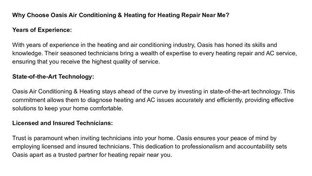 Why Choose Oasis Air Conditioning & Heating for Heating Repair Near Me?
Years of Experience:
With years of experience in the heating and air conditioning industry, Oasis has honed its skills and
knowledge. Their seasoned technicians bring a wealth of expertise to every heating repair and AC service,
ensuring that you receive the highest quality of service.
State-of-the-Art Technology:
Oasis Air Conditioning & Heating stays ahead of the curve by investing in state-of-the-art technology. This
commitment allows them to diagnose heating and AC issues accurately and efficiently, providing effective
solutions to keep your home comfortable.
Licensed and Insured Technicians:
Trust is paramount when inviting technicians into your home. Oasis ensures your peace of mind by
employing licensed and insured technicians. This dedication to professionalism and accountability sets
Oasis apart as a trusted partner for heating repair near you.
