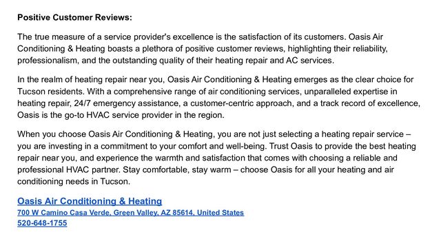 Positive Customer Reviews:
The true measure of a service provider's excellence is the satisfaction of its customers. Oasis Air
Conditioning & Heating boasts a plethora of positive customer reviews, highlighting their reliability,
professionalism, and the outstanding quality of their heating repair and AC services.
In the realm of heating repair near you, Oasis Air Conditioning & Heating emerges as the clear choice for
Tucson residents. With a comprehensive range of air conditioning services, unparalleled expertise in
heating repair, 24/7 emergency assistance, a customer-centric approach, and a track record of excellence,
Oasis is the go-to HVAC service provider in the region.
When you choose Oasis Air Conditioning & Heating, you are not just selecting a heating repair service –
you are investing in a commitment to your comfort and well-being. Trust Oasis to provide the best heating
repair near you, and experience the warmth and satisfaction that comes with choosing a reliable and
professional HVAC partner. Stay comfortable, stay warm – choose Oasis for all your heating and air
conditioning needs in Tucson.
Oasis Air Conditioning & Heating
700 W Camino Casa Verde, Green Valley, AZ 85614, United States
520-648-1755

