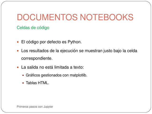 Primeros pasos con Jupyter
Celdas de código
 El código por defecto es Python.
 Los resultados de la ejecución se muestran justo bajo la celda
correspondiente.
 La salida no está limitada a texto:
 Gráficos gestionados con matplotlib.
 Tablas HTML.
DOCUMENTOS NOTEBOOKS
