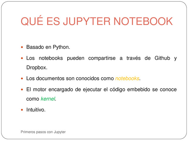 Primeros pasos con Jupyter
 Basado en Python.
 Los notebooks pueden compartirse a través de Github y
Dropbox.
 Los documentos son conocidos como notebooks.
 El motor encargado de ejecutar el código embebido se conoce
como kernel.
 Intuitivo.
QUÉ ES JUPYTER NOTEBOOK

