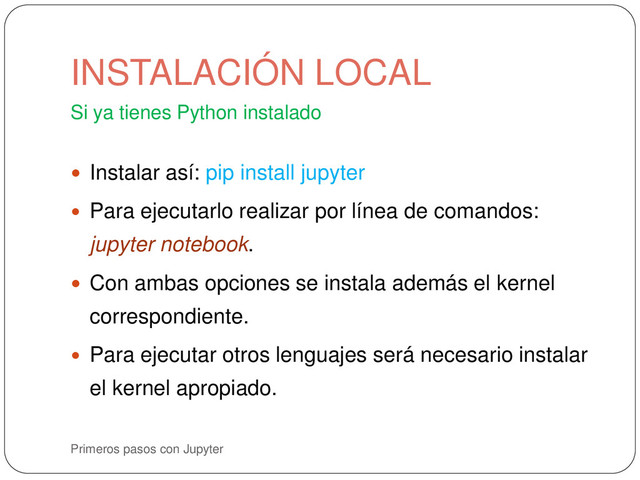 Primeros pasos con Jupyter
Si ya tienes Python instalado
 Instalar así: pip install jupyter
 Para ejecutarlo realizar por línea de comandos:
jupyter notebook.
 Con ambas opciones se instala además el kernel
correspondiente.
 Para ejecutar otros lenguajes será necesario instalar
el kernel apropiado.
INSTALACIÓN LOCAL
