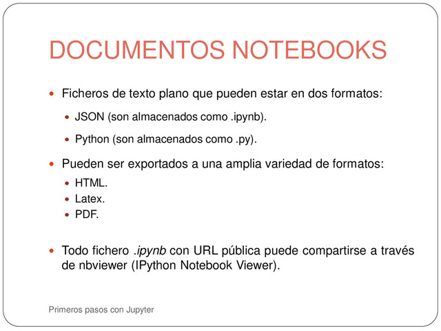 Primeros pasos con Jupyter
 Ficheros de texto plano que pueden estar en dos formatos:
 JSON (son almacenados como .ipynb).
 Python (son almacenados como .py).
 Pueden ser exportados a una amplia variedad de formatos:
 HTML.
 Latex.
 PDF.
 Todo fichero .ipynb con URL pública puede compartirse a través
de nbviewer (IPython Notebook Viewer).
DOCUMENTOS NOTEBOOKS
