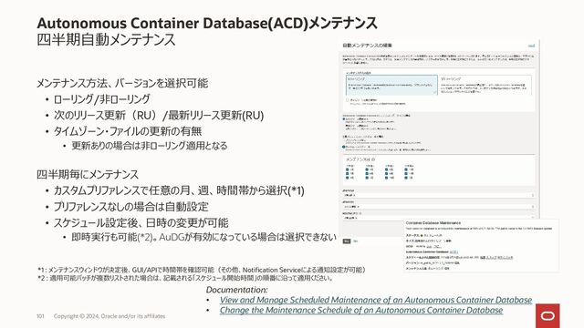 103 Copyright © 2023, Oracle and/or its affiliates
Autonomous Container Database(ACD)メンテナンス
四半期自動メンテナンス
ACD作成後は以下が可能
• メンテナンスのプリファレンスの編集
• タイプ、方式、メンテナンス・バージョン、自動メンテナンスのスケジュールの
変更が可能
• メンテナンスのスケジュール
• 次回のメンテナンスをオンデマンドでスケジュール
• ダイアログで日時をスケジュールしたメンテナンスに対してのみ設定が適
用される
• タイムゾーン・ファイル更新のみの選択が可能
Documentation:
• View and Manage Scheduled Maintenance of an Autonomous Container Database
• Change the Maintenance Schedule of an Autonomous Container Database
• Schedule a Quarterly Maintenance Update
