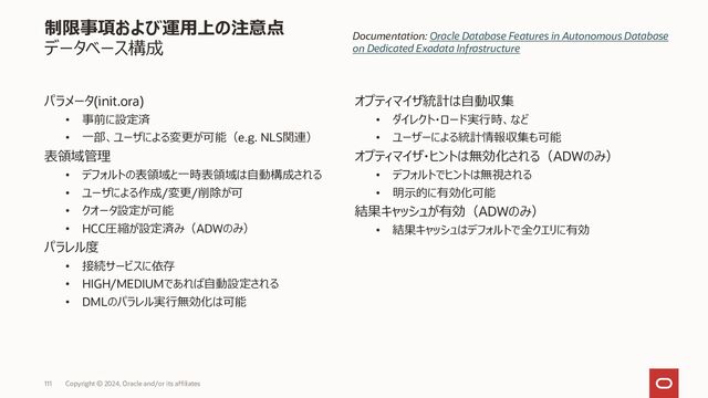 113 Copyright © 2023, Oracle and/or its affiliates
制限事項および運用上の注意点
ユーザーによる変更が可能なパラメータ
NLS関連
• NLS_CALENDAR
• NLS_COMP
• NLS_CURRENCY
• NLS_DATE_FORMAT
• NLS_DATE_LANGUAGE
• NLS_DUAL_CURRENCY
• NLS_ISO_CURRENCY
• NLS_LANGUAGE
• NLS_LENGTH_SEMANTICS
• NLS_NCHAR_CONV_EXCP
• NLS_NUMERIC_CHARACTERS
• NLS_SORT
• NLS_TERRITORY
• NLS_TIME_FORMAT
• NLS_TIME_TZ_FORMAT
• NLS_TIMESTAMP_FORMAT
• NLS_TIMESTAMP_TZ_FORMAT
集計処理関連
• APPROX_FOR_AGGREGATION
• APPROX_FOR_COUNT_DISTINCT
• APPROX_FOR_PERCENTILE
オプティマイザ関連
• OPTIMIZER_CAPTURE_SQL_PLAN_BASELINES
(ALTER SESSIONのみ)
• OPTIMIZER_IGNORE_HINTS
• OPTIMIZER_IGNORE_PARALLEL_HINTS
• OPTIMIZER_MODE
• PARALLEL_DEGREE_POLICY
• QUERY_REWRITE_INTEGRITY
PL/SQL 関連
• PLSCOPE_SETTINGS
• PLSQL_CCFLAGS
• PLSQL_DEBUG
• PLSQL_OPTIMIZE_LEVEL
• PLSQL_WARNINGS
その他機能関連
• ALLOW_ROWID_COLUMN_TYPE
• AWR_PDB_AUTOFLUSH_ENABLED
• CONTAINER_DATA
• CURRENT_SCHEMA (ALTER SESSIONのみ)
• CURSOR_SHARING
• DB_BLOCK_CHECKING
• DDL_LOCK_TIMEOUT
• FIXED_DATE
• GLOBAL_NAMES
• HEAT_MAP
• IGNORE_SESSION_SET_PARAM_ERRORS
• LDAP_DIRECTORY_ACCESS
• MAX_IDLE_TIME
• RECYCLEBIN
• RESULT_CACHE_MODE
• STATISTICS_LEVEL
(ALTER SESSIONのみ)
• TIME_ZONE
(ALTER SESSION / ALTER DATABASE のみ)
最新情報・詳細情報はマニュアルを参照ください
Documentation:Modifying Database Initialization Parameters
