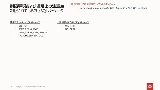116 Copyright © 2023, Oracle and/or its affiliates
制限事項および運用上の注意点
制限されているデータベース機能
一部制限のある機能
• Database In-Memory
• Fast Ingest
• Index-organized tables(IOTs)
• OJVM
• Log Miner
• Data Pump
• Oracle Database Advanced Queuing
• Oracle Label Security
• Oracle Machine Learning
• Real Application Testing
• Oracle XML DB
• Oracle Text
• Oracle Spatial
• Oracle Flashback and Restore Points
使用できない機能
• Application containers
• Clusters (groups of tables)
• Common users
• Dictionary-managed tablespaces
• Industry Data Models
• Logical standby databases
• Manual segment space management
• Manual undo management
• Oracle Cloud Management Pack for Oracle Database
• Oracle Data Masking and Subsetting Pack
• Oracle Database Lifecycle Management Pack
• Oracle R Enterprise
• Oracle Workspace Manager
• Root container (CDB$ROOT) access
• Transportable tablespaces
• Uniform extent allocation
• XStream
Documentation:
• Oracle Database Features with Limited Support in Autonomous
Database on Dedicated Exadata Infrastructure
• Oracle Database Features That Are Not Supported
最新情報・詳細情報はマニュアルを参照ください
