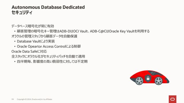 Autonomous Database
データベースの各オプション機能の利用可否
Copyright © 2023, Oracle and/or its affiliates
121
機能名
Transparent Data
Encryption
(EE オプション機能)
Data Masking Pack
(EE オプション機能)
Data Redaction
(EE オプション機能)
Virtual Private Database
(EE標準)
Database Vault
(EE オプション機能)
Audit Vault and Database
Firewall
(EE オプション機能)
脅威
• データファイル、バックアップ
データの奪取
• 開発/テスト環境のデータの奪
取
• 正規利用者の業務を逸脱した
不適切なアクセス
• 正規利用者の業務を逸脱し
た不適切なアクセス
• DB管理者によるデータの奪
取
• 内部不正への追跡困難、影
響範囲の特定困難
機能
概要
• 既存のアプリケーションに変更
なく、透過的に本番、バック
アップデータを暗号化
• 開発・テスト環境の実データの
マスキング（伏字化）
• ステージ環境を用意することなく
Export時にマスキングデータを
生成
• 特定の表への参照範囲を
列レベルで制限
• この機能は、データベース内で
実施されるため、アプリケーション
側からは透過的に利用可能
• 特定の表への行・列レベルで
のより厳密なアクセス制御を
実現
• DB管理者の業務データへの
アクセスを制御
• 特定のDB設定やパスワード
変更、業務データの閲覧等を
制限する
• DB、OSなどのログをもれなく
取得
• 定常的なレポートと不正な
アクセスを検知
• 証跡を改ざん・削除されない
ようログを保全
使途
• 本番データ、バックアップファイ
ルに含まれる情報を保護
• テスト、開発環境の情報を保護 • 参照時における列レベルでの
伏字化
• 参照、更新時における
行・列レベルでのアクセス制御
• データベース管理者の
職務分掌
• 業務データにアクセスさせない
• DB、OSなど、
網羅的な監査証跡の取得、
管理
ADBでの
利用可否
• デフォルトで設定済み。
特に追加操作は不要
• 利用不可(*3) • 利用可能 • 利用可能 • 利用可能 (*1) • 利用不可 (*2) (*3)
*1 : オラクルの管理者がお客様データにアクセスしないよう機能的制限をかける用途でも利用している
*2 : インスタンスに関する各種操作ログは別途取得されている。また、DB内の操作に対しては統合監査機能が有効化されている
*3 : Oracle Data Safe を利用して代替可能（Database Firewallを除く ）
