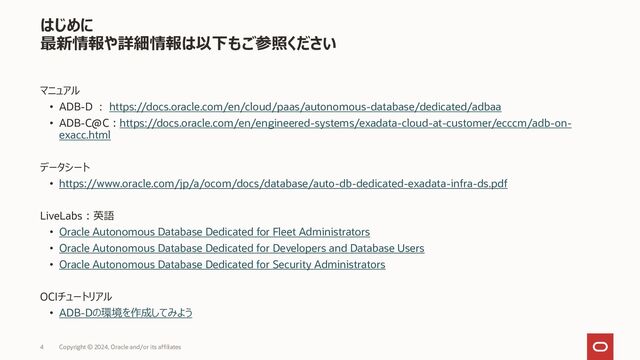 4 Copyright © 2023, Oracle and/or its affiliates
はじめに
最新情報や詳細情報は以下もご参照ください
マニュアル
• ADB-D : https://docs.oracle.com/en/cloud/paas/autonomous-database/dedicated/adbaa
• ADB-C@C：https://docs.oracle.com/en/engineered-systems/exadata-cloud-at-customer/ecccm/adb-on-
exacc.html
データシート
• https://www.oracle.com/jp/a/ocom/docs/database/auto-db-dedicated-exadata-infra-ds.pdf
LiveLabs：英語
• Oracle Autonomous Database Dedicated for Fleet Administrators
• Oracle Autonomous Database Dedicated for Developers and Database Users
• Oracle Autonomous Database Dedicated for Security Administrators
OCIチュートリアル
• ADB-Dの環境を作成してみよう
