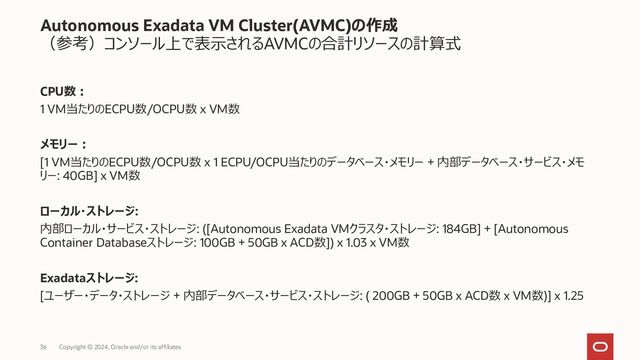 37 Copyright © 2023, Oracle and/or its affiliates
Autonomous Exadata VM Cluster(AVMC)の作成
作成後のAVMCのスケールアップ、ダウンが可能
既存のAVMCに対し以下の操作を実行可能
• VM当たりのCPU数の変更
• ローリングによるACD、ADB再起動を伴う
• ACDの最大数の変更
• ローリングによるACD、ADB再起動を伴う
• データベースストレージのサイズ変更
2023/12
New!
