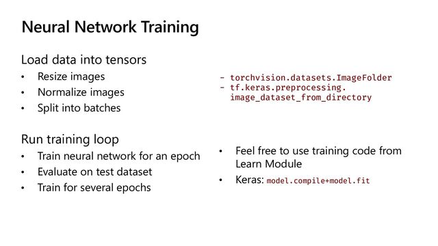 Neural Network Training
Load data into tensors
• Resize images
• Normalize images
• Split into batches
- torchvision.datasets.ImageFolder
- tf.keras.preprocessing.
image_dataset_from_directory
Run training loop
• Train neural network for an epoch
• Evaluate on test dataset
• Train for several epochs
• Feel free to use training code from
Learn Module
• Keras: model.compile+model.fit
