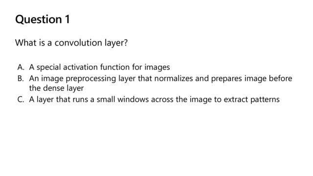 Question 1
What is a convolution layer?
A. A special activation function for images
B. An image preprocessing layer that normalizes and prepares image before
the dense layer
C. A layer that runs a small windows across the image to extract patterns
