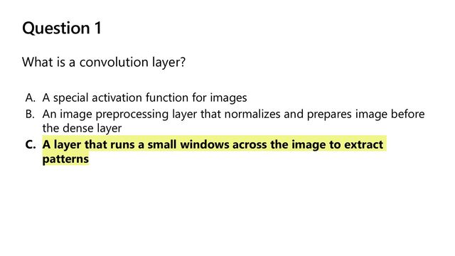 Question 1
What is a convolution layer?
A. A special activation function for images
B. An image preprocessing layer that normalizes and prepares image before
the dense layer
C. A layer that runs a small windows across the image to extract
patterns
