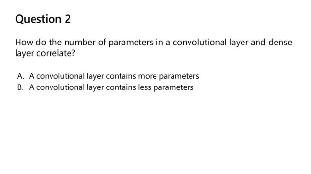 Question 2
How do the number of parameters in a convolutional layer and dense
layer correlate?
A. A convolutional layer contains more parameters
B. A convolutional layer contains less parameters
