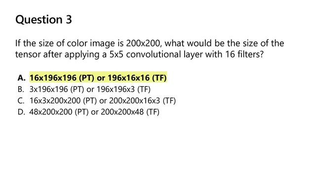 Question 3
If the size of color image is 200x200, what would be the size of the
tensor after applying a 5x5 convolutional layer with 16 filters?
A. 16x196x196 (PT) or 196x16x16 (TF)
B. 3x196x196 (PT) or 196x196x3 (TF)
C. 16x3x200x200 (PT) or 200x200x16x3 (TF)
D. 48x200x200 (PT) or 200x200x48 (TF)
