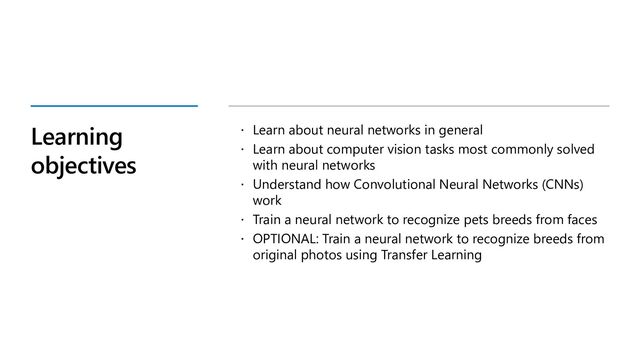 Learning
objectives
 Learn about neural networks in general
 Learn about computer vision tasks most commonly solved
with neural networks
 Understand how Convolutional Neural Networks (CNNs)
work
 Train a neural network to recognize pets breeds from faces
 OPTIONAL: Train a neural network to recognize breeds from
original photos using Transfer Learning
