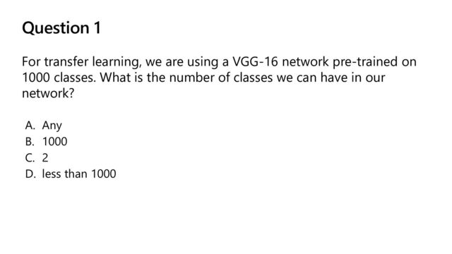 Question 1
For transfer learning, we are using a VGG-16 network pre-trained on
1000 classes. What is the number of classes we can have in our
network?
A. Any
B. 1000
C. 2
D. less than 1000
