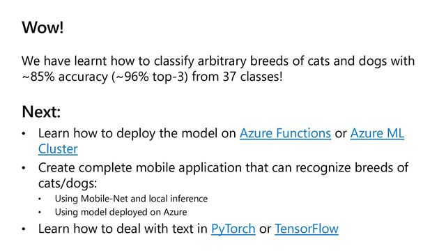 Wow!
We have learnt how to classify arbitrary breeds of cats and dogs with
~85% accuracy (~96% top-3) from 37 classes!
Next:
• Learn how to deploy the model on Azure Functions or Azure ML
Cluster
• Create complete mobile application that can recognize breeds of
cats/dogs:
• Using Mobile-Net and local inference
• Using model deployed on Azure
• Learn how to deal with text in PyTorch or TensorFlow
