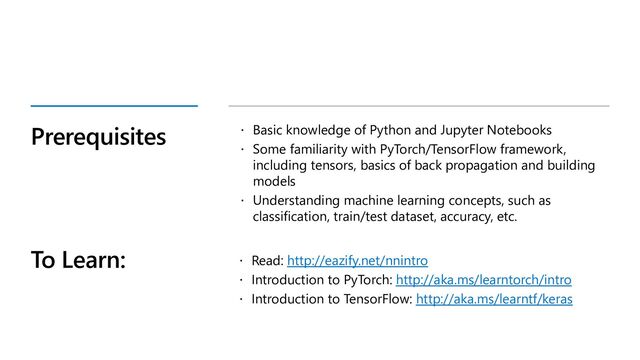 Prerequisites  Basic knowledge of Python and Jupyter Notebooks
 Some familiarity with PyTorch/TensorFlow framework,
including tensors, basics of back propagation and building
models
 Understanding machine learning concepts, such as
classification, train/test dataset, accuracy, etc.
To Learn:  Read: http://eazify.net/nnintro
 Introduction to PyTorch: http://aka.ms/learntorch/intro
 Introduction to TensorFlow: http://aka.ms/learntf/keras
