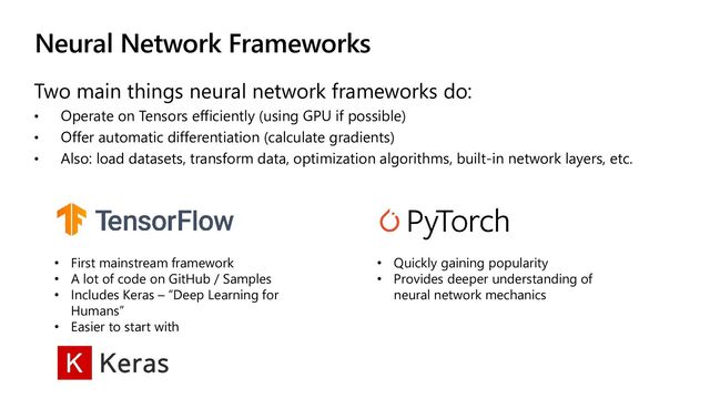 Neural Network Frameworks
Two main things neural network frameworks do:
• Operate on Tensors efficiently (using GPU if possible)
• Offer automatic differentiation (calculate gradients)
• Also: load datasets, transform data, optimization algorithms, built-in network layers, etc.
• First mainstream framework
• A lot of code on GitHub / Samples
• Includes Keras – “Deep Learning for
Humans”
• Easier to start with
• Quickly gaining popularity
• Provides deeper understanding of
neural network mechanics

