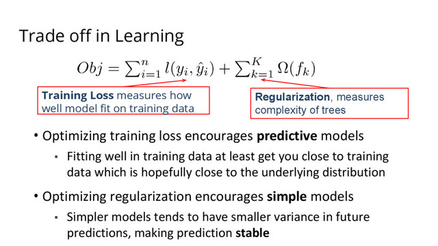 Trade off in Learning
• Optimizing training loss encourages predictive models
▪ Fitting well in training data at least get you close to training
data which is hopefully close to the underlying distribution
• Optimizing regularization encourages simple models
▪ Simpler models tends to have smaller variance in future
predictions, making prediction stable
Training Loss measures how
well model fit on training data
Regularization, measures
complexity of trees
