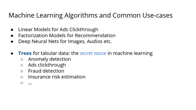 Machine Learning Algorithms and Common Use-cases
● Linear Models for Ads Clickthrough
● Factorization Models for Recommendation
● Deep Neural Nets for Images, Audios etc.
● Trees for tabular data: the secret sauce in machine learning
○ Anomaly detection
○ Ads clickthrough
○ Fraud detection
○ Insurance risk estimation
○ ...
