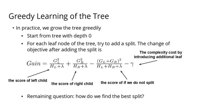 Greedy Learning of the Tree
• In practice, we grow the tree greedily
▪ Start from tree with depth 0
▪ For each leaf node of the tree, try to add a split. The change of
objective after adding the split is
▪ Remaining question: how do we find the best split?
the score of left child
the score of right child the score of if we do not split
The complexity cost by
introducing additional leaf
