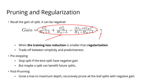 Pruning and Regularization
• Recall the gain of split, it can be negative!
▪ When the training loss reduction is smaller than regularization
▪ Trade-off between simplicity and predictiveness
• Pre-stopping
▪ Stop split if the best split have negative gain
▪ But maybe a split can benefit future splits..
• Post-Prunning
▪ Grow a tree to maximum depth, recursively prune all the leaf splits with negative gain
