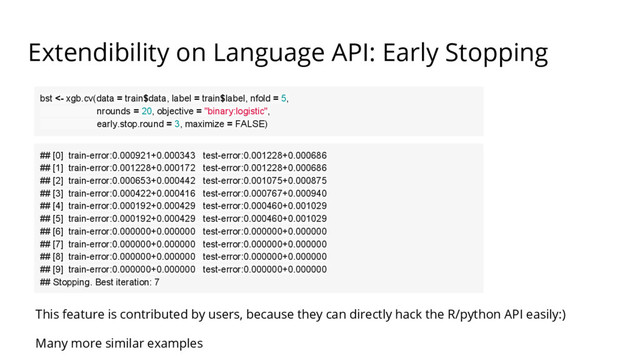 Extendibility on Language API: Early Stopping
bst <- xgb.cv(data = train$data, label = train$label, nfold = 5,
nrounds = 20, objective = "binary:logistic",
early.stop.round = 3, maximize = FALSE)
## [0] train-error:0.000921+0.000343 test-error:0.001228+0.000686
## [1] train-error:0.001228+0.000172 test-error:0.001228+0.000686
## [2] train-error:0.000653+0.000442 test-error:0.001075+0.000875
## [3] train-error:0.000422+0.000416 test-error:0.000767+0.000940
## [4] train-error:0.000192+0.000429 test-error:0.000460+0.001029
## [5] train-error:0.000192+0.000429 test-error:0.000460+0.001029
## [6] train-error:0.000000+0.000000 test-error:0.000000+0.000000
## [7] train-error:0.000000+0.000000 test-error:0.000000+0.000000
## [8] train-error:0.000000+0.000000 test-error:0.000000+0.000000
## [9] train-error:0.000000+0.000000 test-error:0.000000+0.000000
## Stopping. Best iteration: 7
This feature is contributed by users, because they can directly hack the R/python API easily:)
Many more similar examples
